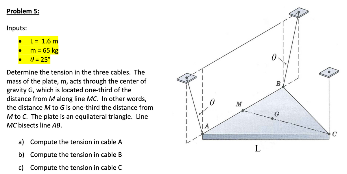 Problem 5:
Inputs:
L = 1.6 m
m = 65 kg
0 = 25°
Determine the tension in the three cables. The
mass of the plate, m, acts through the center of
gravity G, which is located one-third of the
distance from M along line MC. In other words,
the distance M to G is one-third the distance from
M to C. The plate is an equilateral triangle. Line
MC bisects line AB.
a) Compute the tension in cable A
b) Compute the tension in cable B
c) Compute the tension in cable C
IA
M
L
0
B
G
C