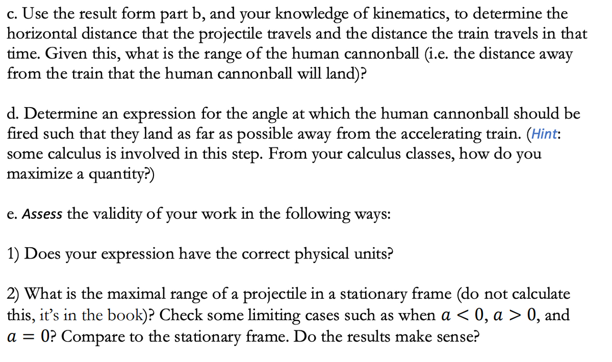 c. Use the result form part b, and your knowledge of kinematics, to determine the
horizontal distance that the projectile travels and the distance the train travels in that
time. Given this, what is the range of the human cannonball (i.e. the distance away
from the train that the human cannonball will land)?
d. Determine an expression for the angle at which the human cannonball should be
fired such that they land as far as possible away from the accelerating train. (Hint:
some calculus is involved in this step. From your calculus classes, how do you
maximize a quantity?)
e. Assess the validity of your work in the following ways:
1) Does your expression have the correct physical units?
2) What is the maximal range of a projectile in a stationary frame (do not calculate
this, it's in the book)? Check some limiting cases such as when a < 0, a > 0, and
a = 0? Compare to the stationary frame. Do the results make sense?