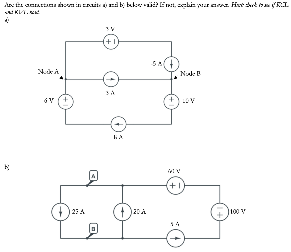 Are the connections shown in circuits a) and b) below valid? If not, explain your answer. Hint: check to see if KCL
and KVL hold.
a)
b)
Node A
6 V +
25 A
A
B
3 V
+1
3 A
8 A
20 A
-5 A
+
Node B
60 V
+1
5 A
10 V
1+
100 V