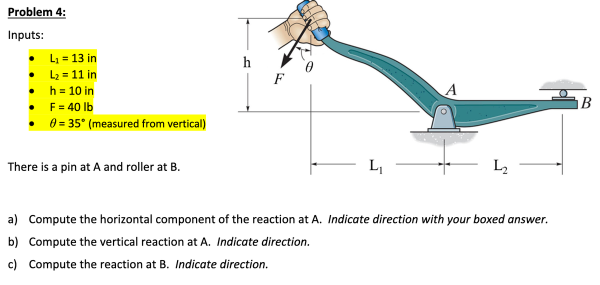 Problem 4:
Inputs:
●
●
●
●
●
L₁ = 13 in
L₂ = 11 in
h = 10 in
F = 40 lb
0 = 35° (measured from vertical)
There is a pin at A and roller at B.
h
F
L₁
A
L₂
a) Compute the horizontal component of the reaction at A. Indicate direction with your boxed answer.
b) Compute the vertical reaction at A. Indicate direction.
c) Compute the reaction at B. Indicate direction.
B