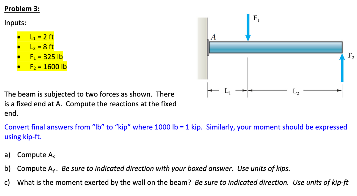 Problem 3:
Inputs:
●
●
●
●
L₁ = 2 ft
L₂ = 8 ft
F₁ = 325 lb
F₂ = 1600 lb
The beam is subjected to two forces as shown. There
is a fixed end at A. Compute the reactions at the fixed
end.
A
F₁
L₂
Convert final answers from "Ib" to "kip" where 1000 lb = 1 kip. Similarly, your moment should be expressed
using kip-ft.
F₂
a) Compute Ax
b) Compute Ay. Be sure to indicated direction with your boxed answer. Use units of kips.
c) What is the moment exerted by the wall on the beam? Be sure to indicated direction. Use units of kip-ft