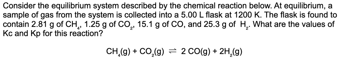 Consider the equilibrium system described by the chemical reaction below. At equilibrium, a
sample of gas from the system is collected into a 5.00 L flask at 1200 K. The flask is found to
contain 2.81 g of CH, 1.25 g of CO,, 15.1 g of CO, and 25.3 g of H,. What are the values of
Kc and Kp for this reaction?
4'
CH,(9) + CO,(g) = 2 CO(g) + 2H,(g)
