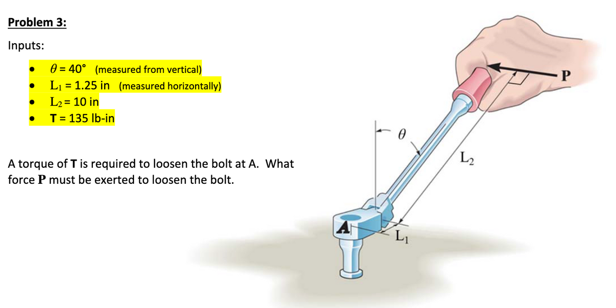Problem 3:
Inputs:
●
●
●
0= 40° (measured from vertical)
L₁ = 1.25 in (measured horizontally)
L₂ = 10 in
T = 135 lb-in
A torque of T is required to loosen the bolt at A. What
force P must be exerted to loosen the bolt.
0
L₂
P