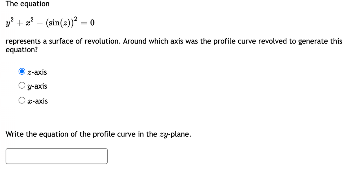 The equation
y? + æ? – (sin(z))? = 0
represents a surface of revolution. Around which axis was the profile curve revolved to generate this
equation?
z-axis
O y-axis
Ог-ахis
Write the equation of the profile curve in the zy-plane.
