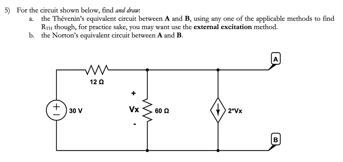 5) For the circuit shown below, find and draw.
a.
the Thévenin's equivalent circuit between A and B, using any one of the applicable methods to find
RTH though, for practice sake, you may want use the external excitation method.
b. the Norton's equivalent circuit between A and B.
T+
ww
12 Ω
30 V
+
Vx
ww
60 Ω
2*Vx
A
B