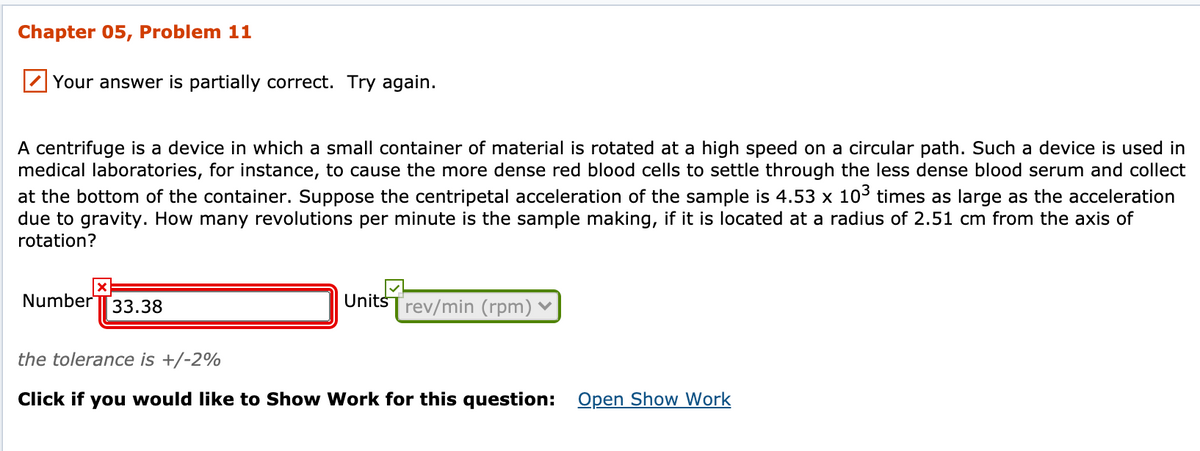 Chapter 05, Problem 11
Your answer is partially correct. Try again.
A centrifuge is a device in which a small container of material is rotated at a high speed on a circular path. Such a device is used in
medical laboratories, for instance, to cause the more dense red blood cells to settle through the less dense blood serum and collect
at the bottom of the container. Suppose the centripetal acceleration of the sample is 4.53 x 103 times as large as the acceleration
due to gravity. How many revolutions per minute is the sample making, if it is located at a radius of 2.51 cm from the axis of
rotation?
NumberT33.38
UnitsTrev/min (rpm)
the tolerance is +/-2%
Click if you would like to Show Work for this question: Open Show Work
