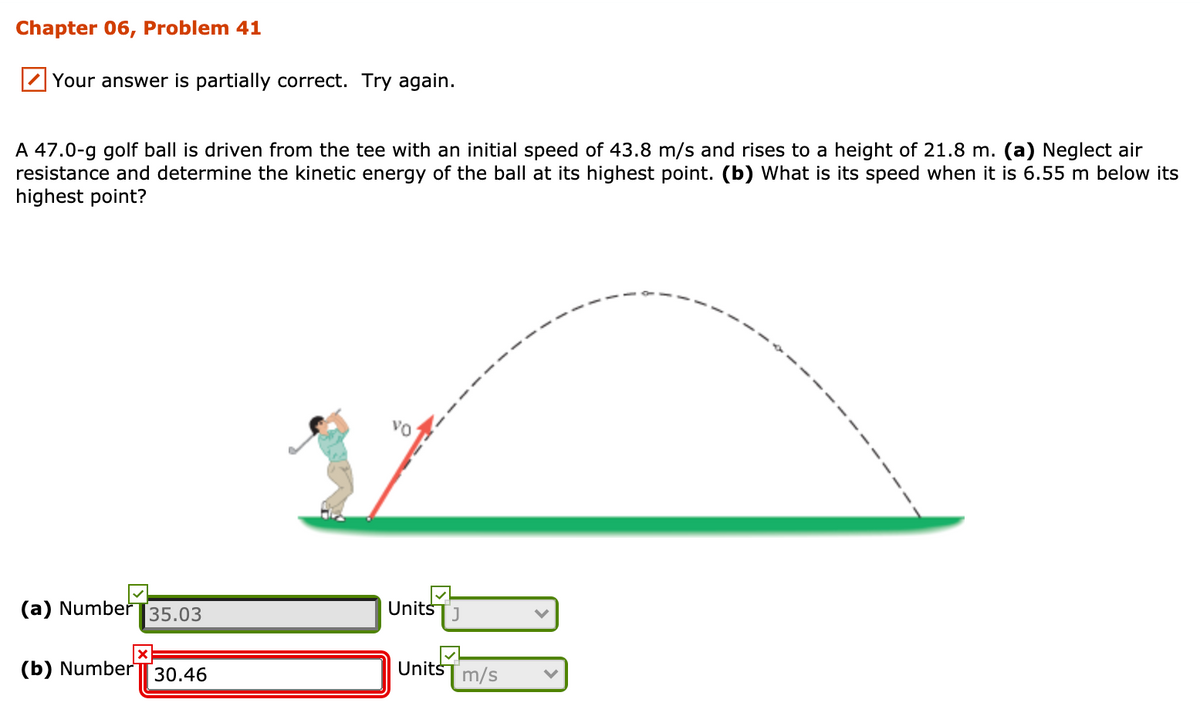 Chapter 06, Problem 41
Your answer is partially correct. Try again.
A 47.0-g golf ball is driven from the tee with an initial speed of 43.8 m/s and rises to a height of 21.8 m. (a) Neglect air
resistance and determine the kinetic energy of the ball at its highest point. (b) What is its speed when it is 6.55 m below its
highest point?
(a) Numbeř 35.03
Units
J
(b) Number
UnitsT m/s
30.46
