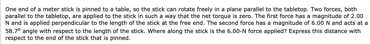 One end of a meter stick is pinned to a table, so the stick can rotate freely in a plane parallel to the tabletop. Two forces, both
parallel to the tabletop, are applied to the stick in such a way that the net torque is zero. The first force has a magnitude of 2.00
N and is applied perpendicular to the length of the stick at the free end. The second force has a magnitude of 6.00 N and acts at a
58.7° angle with respect to the length of the stick. Where along the stick is the 6.00-N force applied? Express this distance with
respect to the end of the stick that is pinned.
