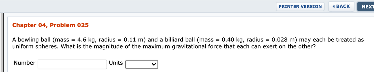 PRINTER VERSION
ВАСК
NEXT
Chapter 04, Problem 025
4.6 kg, radius = 0.11 m) and a billiard ball (mass
= 0.40 kg, radius =
A bowling ball (mass
uniform spheres. What is the magnitude of the maximum gravitational force that each can exert on the other?
0.028 m) may each be treated as
Number
Units
