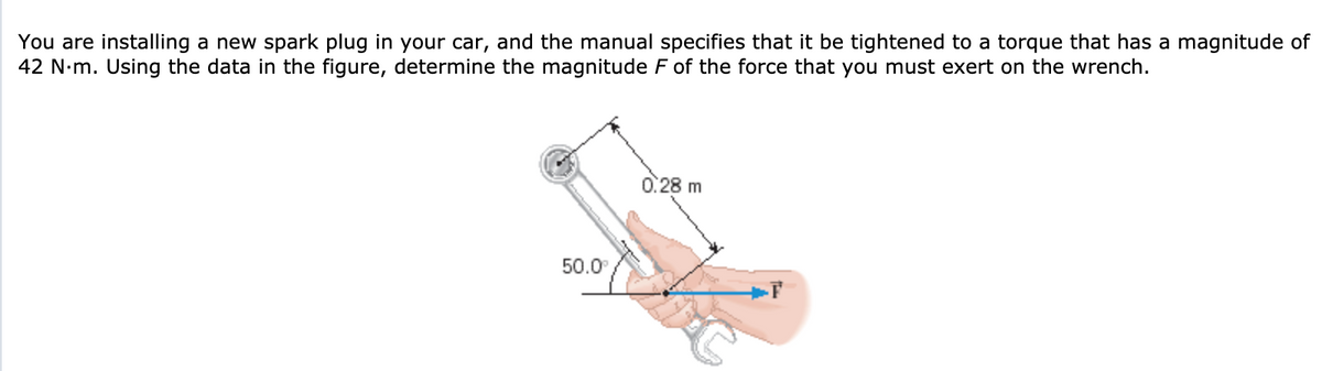 You are installing a new spark plug in your car, and the manual specifies that it be tightened to a torque that has a magnitude of
42 N·m. Using the data in the figure, determine the magnitude F of the force that you must exert on the wrench.
0:28 m
50.0
