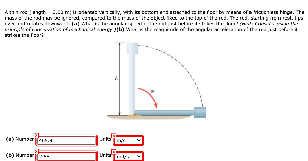 A thin rod (length
mass of the rod may be ignored, compared to the mass of the object fixed to the top of the rod. The rod, starting from rest, tips
over and rotates downward. (a) What is the angular speed of the rod just before it strikes the floor? (Hint: Consider using the
principle of conservation of mechanical energy.)(b) What is the magnitude of the angular acceleration of the rod just before it
strikes the floor?
3.00 m) is oriented vertically, with its bottom end attached to the floor by means of a frictionless hinge. The
(a) NumberT465.9
Units T m/s
Units
(b) Number|2.55
[rad/s
