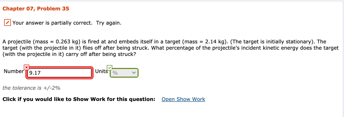 Chapter 07, Problem 35
Your answer is partially correct. Try again.
A projectile (mass
target (with the projectile in it) flies off after being struck. What percentage of the projectile's incident kinetic energy does the target
(with the projectile in it) carry off after being struck?
0.263 kg) is fired at and embeds itself in a target (mass = 2.14 kg). (The target is initially stationary). The
Number
9.17
UnitsT%
the tolerance is +/-2%
Click if you would like to Show Work for this question: Open Show Work
