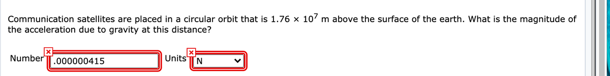 Communication satellites are placed in a circular orbit that is 1.76 × 10' m above the surface of the earth. What is the magnitude of
the acceleration due to gravity at this distance?
Number
.000000415
Units'
