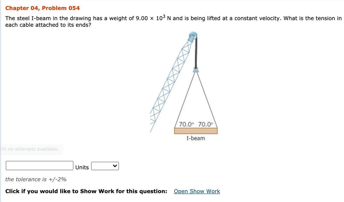 Chapter 04, Problem 054
The steel I-beam in the drawing has a weight of 9.00 × 103 N and is being lifted at a constant velocity. What is the tension in
each cable attached to its ends?
70.0° 70.0°
I-beam
ith no attempts available.
Units
the tolerance is +/-2%
Click if you would like to Show Work for this question: Open Show Work
