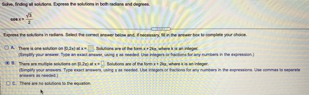 Solve, finding all solutions. Express the solutions in both radians and degrees.
V3
coS X =
2
.....
Express the solutions in radians. Select the correct answer below and, if necessary, fill in the answer box to complete your choice.
O A. There is one solution on [0,2r) at x=
Solutions are of the form x+2kT, where k is an integer.
(Simplify your answer. Type an exact answer, using n as needed. Use integers or fractions for any numbers in the expression.)
O B. There are multiple solutions on [0,2r) at x =. Solutions are of the form x+ 2kt, where k is an integer.
%3D
(Simplify your answers. Type exact answers, using n as needed. Use integers or fractions for any numbers in the expressions. Use commas to separate
answers as needed.)
O C. There are no solutions to the equation.
