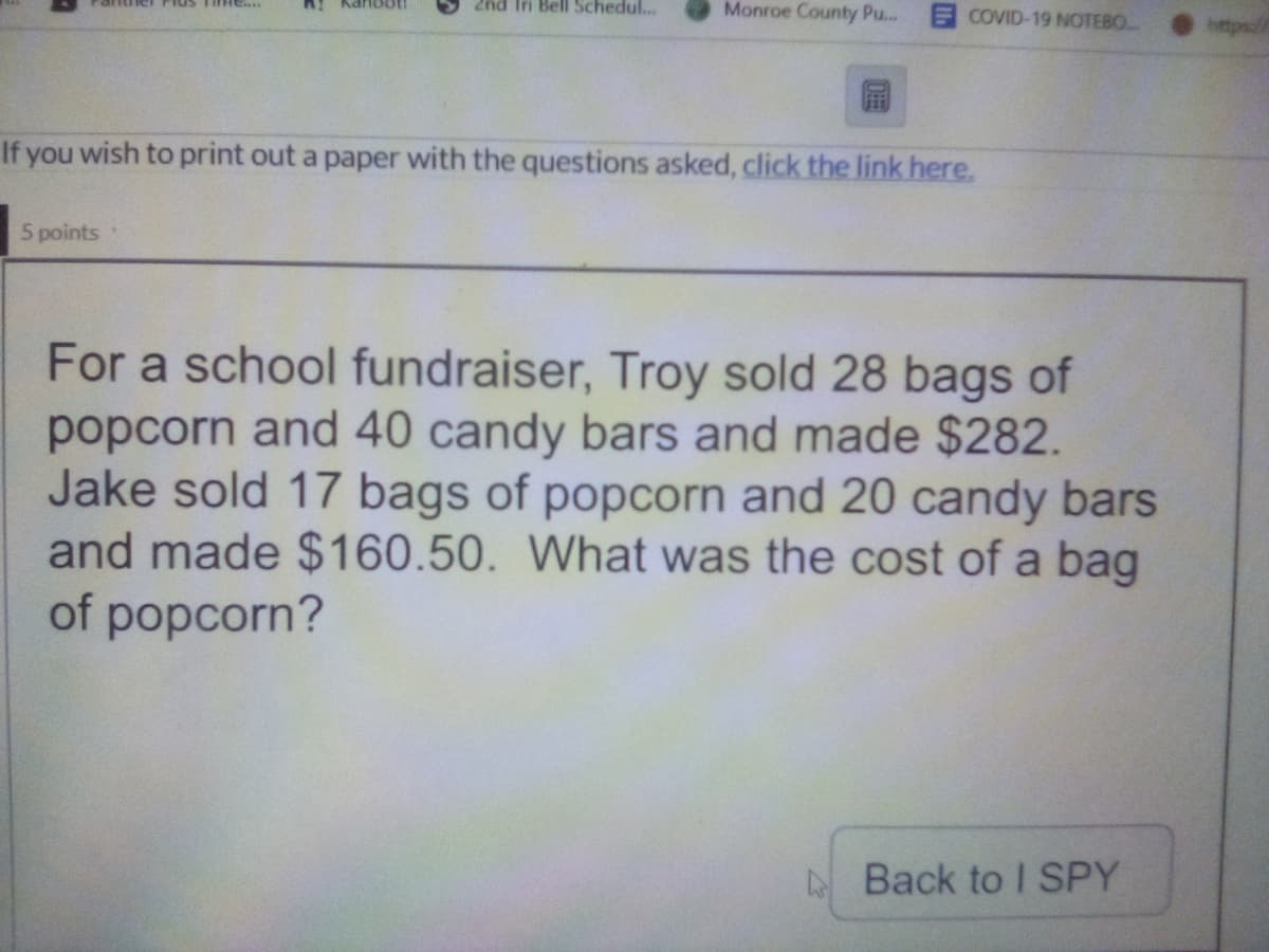 2nd Iri Bell Schedul..
Monroe County Pu...
Plus TiHe..
Kanbot
COVID-19 NOTEBO
https://
If you wish to print out a paper with the questions asked, click the link here.
5 points
For a school fundraiser, Troy sold 28 bags of
popcorn and 40 candy bars and made $282.
Jake sold 17 bags of popcorn and 20 candy bars
and made $160.50. What was the cost of a bag
of popcorn?
ABack to I SPY
