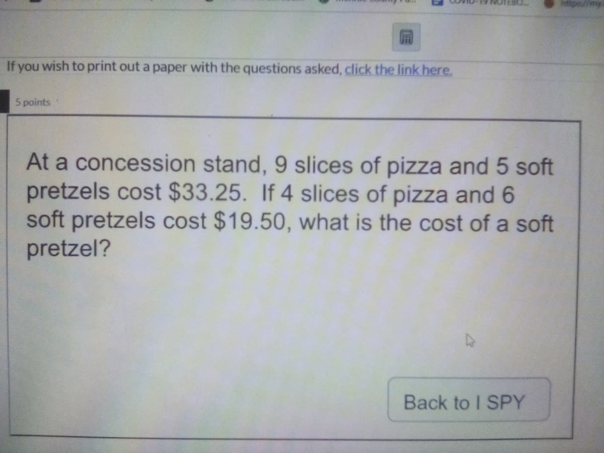 If you wish to print out a paper with the questions asked, click the link here.
5 points
At a concession stand, 9 slices of pizza and 5 soft
pretzels cost $33.25. If 4 slices of pizza and 6
soft pretzels cost $19.50, what is the cost of a soft
pretzel?
Back to I SPY
