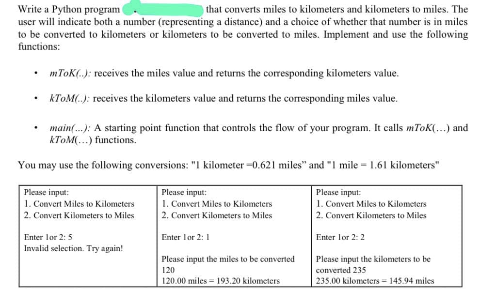 Write a Python program
that converts miles to kilometers and kilometers to miles. The
user will indicate both a number (representing a distance) and a choice of whether that number is in miles
to be converted to kilometers or kilometers to be converted to miles. Implement and use the following
functions:
mToK(..): receives the miles value and returns the corresponding kilometers value.
KTOM(..): receives the kilometers value and returns the corresponding miles value.
main(...): A starting point function that controls the flow of your program. It calls mToK(...) and
KTOM(...) functions.
You may use the following conversions: "1 kilometer =0.621 miles" and "1 mile = 1.61 kilometers"
Please input:
1. Convert Miles to Kilometers
Please input:
1. Convert Miles to Kilometers
Please input:
1. Convert Miles to Kilometers
2. Convert Kilometers to Miles
2. Convert Kilometers to Miles
2. Convert Kilometers to Miles
Enter lor 2: 5
Enter lor 2: 1
Enter lor 2: 2
Invalid selection. Try again!
Please input the miles to be converted
Please input the kilometers to be
120
converted 235
120.00 miles = 193.20 kilometers
235.00 kilometers = 145.94 miles
