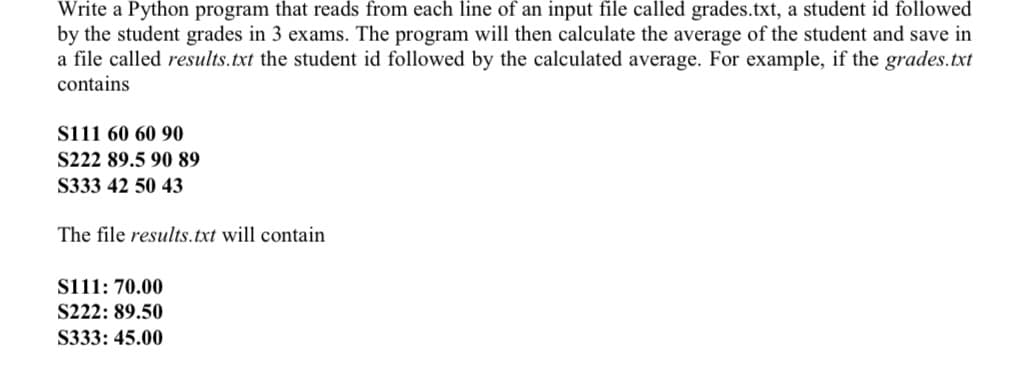 Write a Python program that reads from each line of an input file called grades.txt, a student id followed
by the student grades in 3 exams. The program will then calculate the average of the student and save in
a file called results.txt the student id followed by the calculated average. For example, if the grades.txt
contains
sii1 60 60 90
S222 89.5 90 89
S333 42 50 43
The file results.txt will contain
si11: 70.00
S222: 89.50
S333: 45.00
