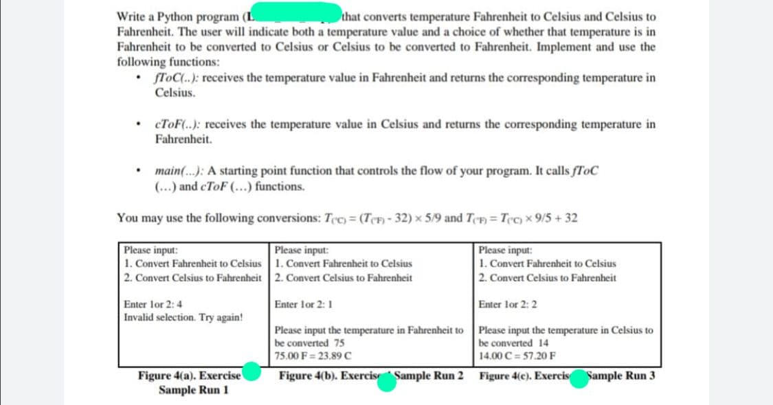 Write a Python program (L
Fahrenheit. The user will indicate both a temperature value and a choice of whether that temperature is in
Fahrenheit to be converted to Celsius or Celsius to be converted to Fahrenheit. Implement and use the
following functions:
• fToC(.): receives the temperature value in Fahrenheit and returns the corresponding temperature in
that converts temperature Fahrenheit to Celsius and Celsius to
Celsius.
• CTOF(..): receives the temperature value in Celsius and returns the corresponding temperature in
Fahrenheit.
main(.): A starting point function that controls the flow of your program. It calls fToC
(...) and cToF (...) functions.
You may use the following conversions: Tec)= (TeĐ - 32) x 5/9 and T¢F) = T¢c) x 9/5 + 32
Please input:
1. Convert Fahrenheit to Celsius
Please input:
Please input:
1. Convert Fahrenheit to Celsius
1. Convert Fahrenheit to Celsius
2. Convert Celsius to Fahrenheit
2. Convert Celsius to Fahrenheit
2. Convert Celsius to Fahrenheit
Enter lor 2:4
Invalid selection. Try again!
Enter lor 2: 1
Enter lor 2: 2
Please input the temperature in Fahrenheit to
Please input the temperature in Celsius to
be converted 75
be converted 14
75.00 F= 23.89 C
14.00 C = 57.20 F
Figure 4(a). Exercise
Sample Run 1
Figure 4(b). Exercis Sample Run 2
Figure 4(c). Exercis
Sample Run 3
