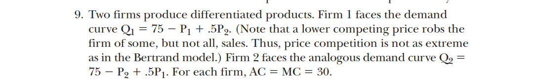 9. Two firms produce differentiated products. Firm 1 faces the demand
curve Q₁ = 75 - P₁ + .5P2. (Note that a lower competing price robs the
firm of some, but not all, sales. Thus, price competition is not as extreme
as in the Bertrand model.) Firm 2 faces the analogous demand curve Q₂
75 P₂ + .5P₁. For each firm, AC = MC = 30.
=