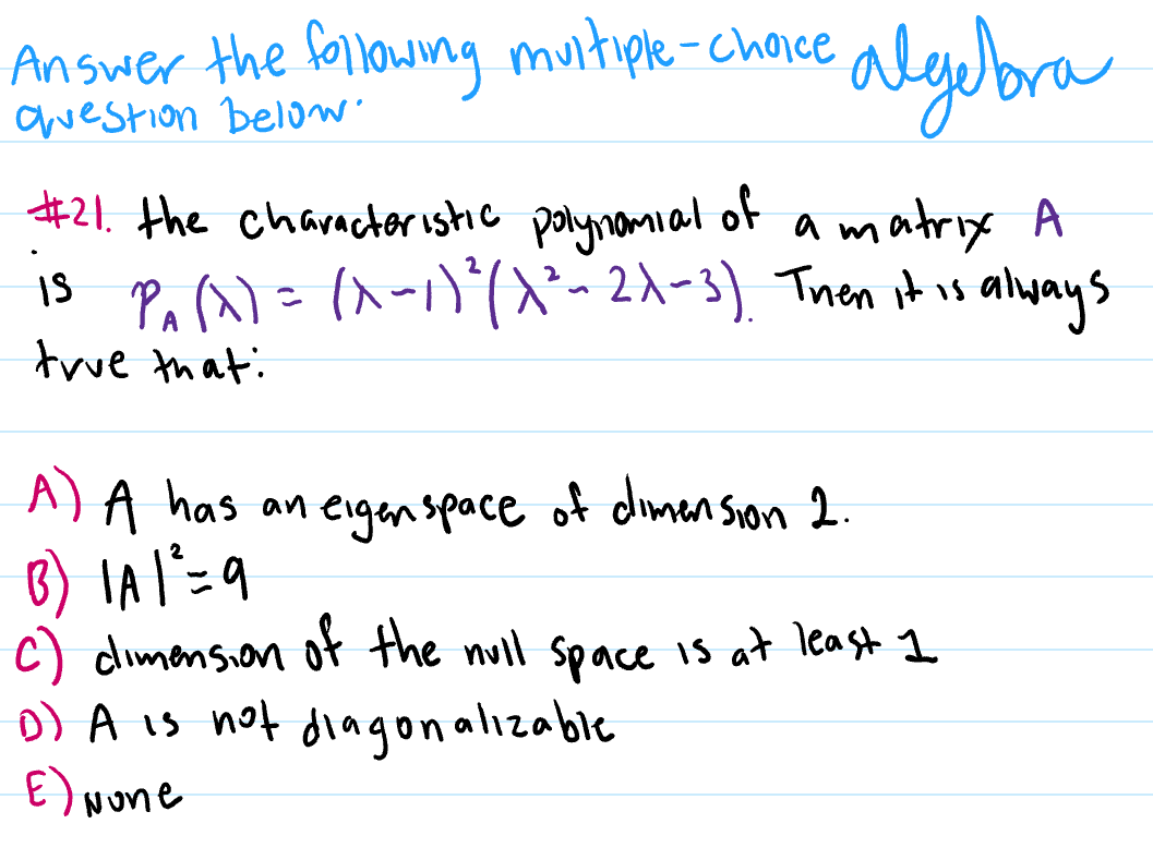Answer the following
awestion below
algubra
multiple-chaice
#21. the charncteristic polynomial of a matrix A
13 Pa ^)=(^-1)(~ 2x-3), Tnen it is alyays
true that:
A) A has an eigenspace of dimen Sion 1.
c) dimension ot the null space is at least 1
o) A is not dingonalizable
E) None
