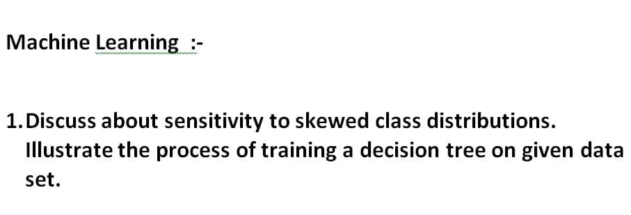 Machine Learning :-
1.Discuss about sensitivity to skewed class distributions.
Illustrate the process of training a decision tree on given data
set.
