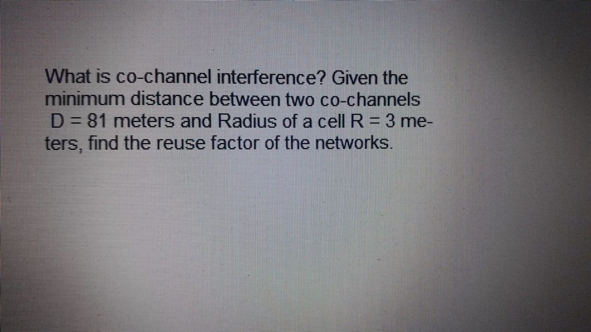 What is co-channel interference? Given the
minimum distance between two co-channels
D%3D81meters and Radius of a cell R = 3 me-
ters, find the reuse factor of the networks.

