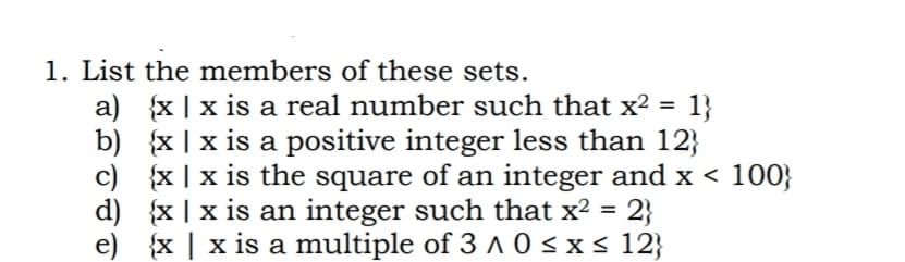 1. List the members of these sets.
a) {x | x is a real number such that x² =
b) {x | x is a positive integer less than 12}
c) {x |x is the square of an integer and x < 100}
d) {x | x is an integer such that x² = 2}
e) {x | x is a multiple of 3 ^ 0 <x s 12}
1}
%3D
