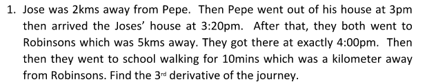 1. Jose was 2kms away from Pepe. Then Pepe went out of his house at 3pm
then arrived the Joses' house at 3:20pm. After that, they both went to
Robinsons which was 5kms away. They got there at exactly 4:00pm. Then
then they went to school walking for 10mins which was a kilometer away
from Robinsons. Find the 3rd derivative of the journey.
