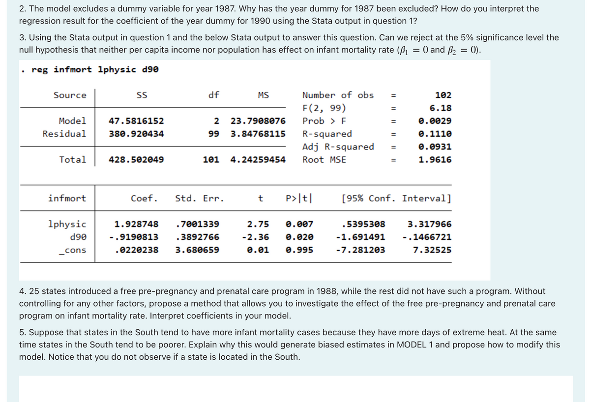 2. The model excludes a dummy variable for year 1987. Why has the year dummy for 1987 been excluded? How do you interpret the
regression result for the coefficient of the year dummy for 1990 using the Stata output in question 1?
3. Using the Stata output in question 1 and the below Stata output to answer this question. Can we reject at the 5% significance level the
null hypothesis that neither per capita income nor population has effect on infant mortality rate (₁ = 0 and ß₂ = 0).
reg infmort 1physic d90
Source
Model
Residual
Total
infmort
1physic
d90
_cons
SS
47.5816152
380.920434
428.502049
df
2
99
101
Coef. Std. Err.
1.928748 .7001339
-.9190813 .3892766
.0220238 3.680659
MS
23.7908076
3.84768115
4.24259454
Number of obs
F(2, 99)
Prob > F
R-squared
Adj R-squared
Root MSE
t P>|t|
2.75 0.007
-2.36 0.020
0.01 0.995
=
.5395308
-1.691491
-7.281203
=
=
=
=
102
6.18
0.0029
0.1110
0.0931
1.9616
[95% Conf. Interval]
3.317966
.1466721
7.32525
4. 25 states introduced a free pre-pregnancy and prenatal care program in 1988, while the rest did not have such a program. Without
controlling for any other factors, propose a method that allows you to investigate the effect of the free pre-pregnancy and prenatal care
program on infant mortality rate. Interpret coefficients in your model.
5. Suppose that states in the South tend to have more infant mortality cases because they have more days of extreme heat. At the same
time states in the South tend to be poorer. Explain why this would generate biased estimates in MODEL 1 and propose how to modify this
model. Notice that you do not observe if a state is located in the South.
