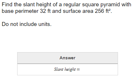 Find the slant height of a regular square pyramid with
base perimeter 32 ft and surface area 256 ft?.
Do not include units.
Answer
Slant height =
