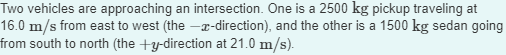 Two vehicles are approaching an intersection. One is a 2500 kg pickup traveling at
16.0 m/s from east to west (the-x-direction), and the other is a 1500 kg sedan going
from south to north (the +y-direction at 21.0 m/s).