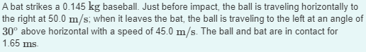 A bat strikes a 0.145 kg baseball. Just before impact, the ball is traveling horizontally to
the right at 50.0 m/s; when it leaves the bat, the ball is traveling to the left at an angle of
30° above horizontal with a speed of 45.0 m/s. The ball and bat are in contact for
1.65 ms.