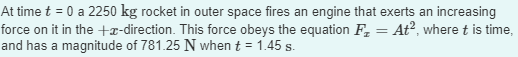 At time t = 0 a 2250 kg rocket in outer space fires an engine that exerts an increasing
force on it in the +x-direction. This force obeys the equation F₂ = At², where t is time,
and has a magnitude of 781.25 N when t = 1.45 s.