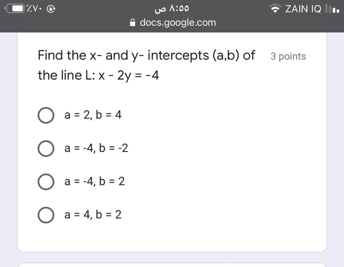 Uo A:00
A docs.google.com
ZV• @
ZAIN IQ lI.
Find the x- and y- intercepts (a,b) of 3 points
the line L: x - 2y = -4
a = 2, b = 4
O a = -4, b = -2
%3D
O a = -4, b = 2
O a = 4, b = 2
%3D
