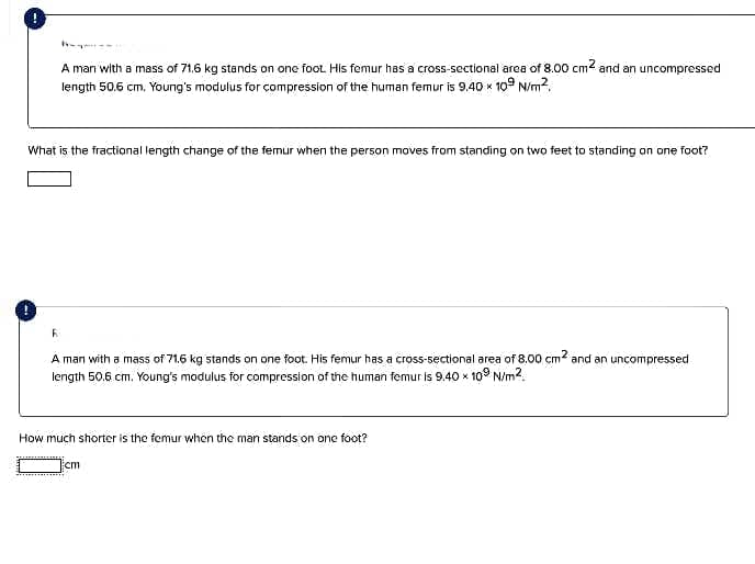 A man with a mass of 71,6 kg stands on one foot. His femur has a cross-sectional area of 8.00 cm and an uncompressed
length 50.6 cm, Young's modulus for compression of the human femur is 9.40 x 109 N/m2.
What is the fractional length change of the femur when the person moves from standing on two feet to standing on one foot?
A man with a mass of 71.6 kg stands on one foot. His femur has a cross-sectional area of 8.00 cm and an uncompressed
length 50.6 cm. Young's modulus for compression of the human femur is 9.40 x 10° N/m2.
How much shorter is the femur when the man stands on one foot?
cm
