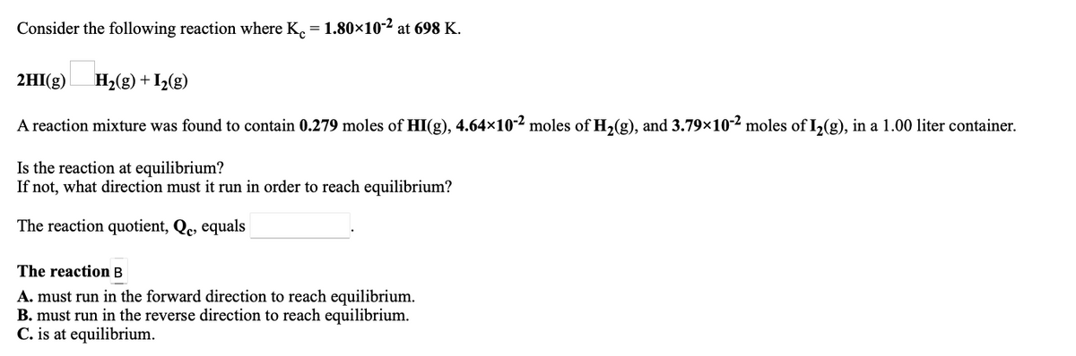Consider the following reaction where K. = 1.80x×10-2 at 698 K.
2HI(g) H2(g) +I2(g)
A reaction mixture was found to contain 0.279 moles of HI(g), 4.64×10-2 moles of H2(g), and 3.79×10-2 moles of I2(g), in a 1.00 liter container.
Is the reaction at equilibrium?
If not, what direction must it run in order to reach equilibrium?
The reaction quotient, Qc, equals
The reaction B
A. must run in the forward direction to reach equilibrium.
B. must run in the reverse direction to reach equilibrium.
C. is at equilibrium.
