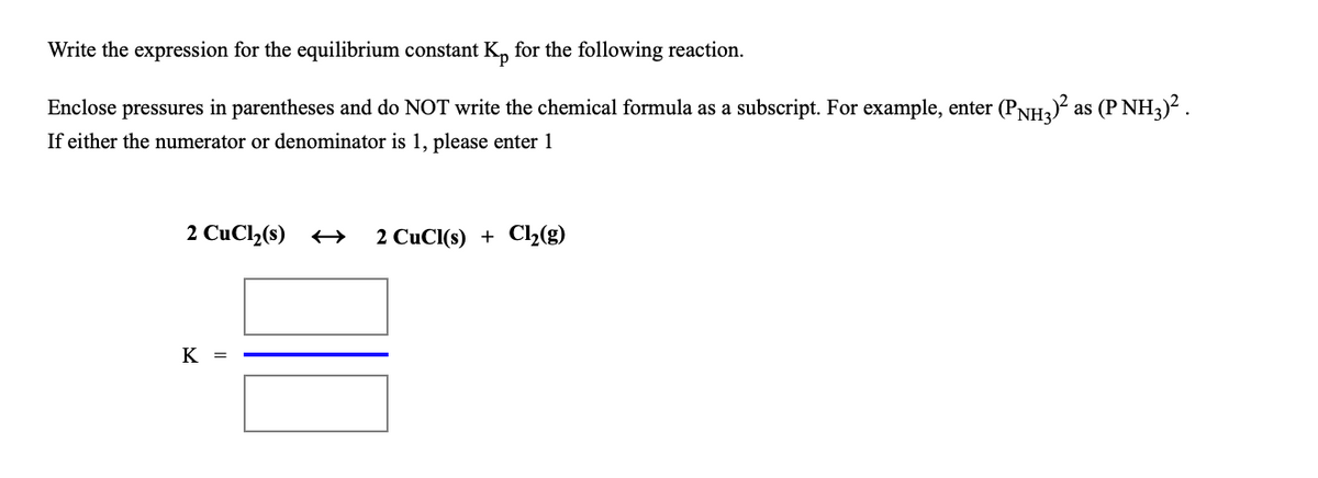 Write the expression for the equilibrium constant K, for the following reaction.
Enclose pressures in parentheses and do NOT write the chemical formula as a subscript. For example, enter (PNH) as (P NH3)?.
If either the numerator or denominator is 1, please enter 1
2 CuCl(s) +→
2 CuCl(s) + Cl2(g)
K =
