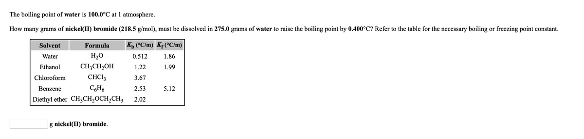 The boiling point of water is 100.0°C at 1 atmosphere.
How many grams of nickel(II) bromide (218.5 g/mol), must be dissolved in 275.0 grams of water to raise the boiling point by 0.400°C? Refer to the table for the necessary boiling or freezing point constant.
Solvent
Formula
Kp (°C/m) Kf (°C/m)
Water
H,0
0.512
1.86
Ethanol
CH;CH2OH
1.22
1.99
Chloroform
CHCI3
3.67
Benzene
2.53
5.12
Diethyl ether CH3CH2OCH,CH3
2.02
g nickel(II) bromide.
