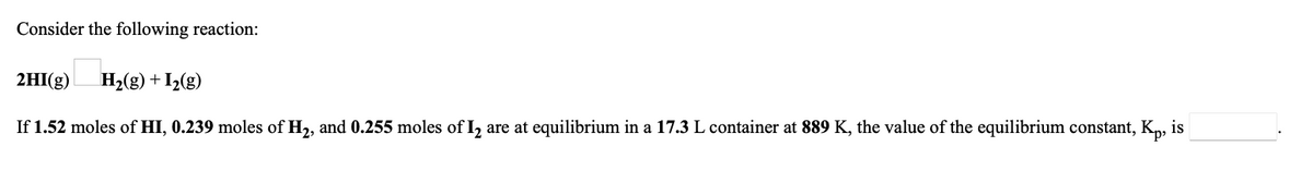 Consider the following reaction:
2HI(g) H2(g) + I2(g)
If 1.52 moles of HI, 0.239 moles of H2, and 0.255 moles of I, are at equilibrium in a 17.3 L container at 889 K, the value of the equilibrium constant, K„, is
