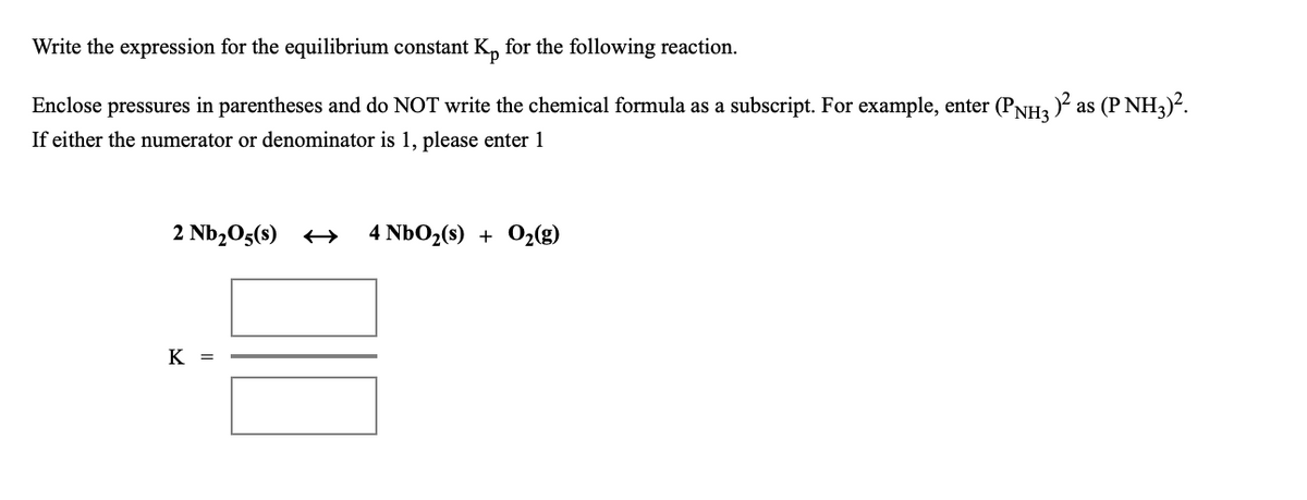 Write the expression for the equilibrium constant K, for the following reaction.
Enclose pressures in parentheses and do NOT write the chemical formula as a subscript. For example, enter (PNH3 ) as (P NH3).
If either the numerator or denominator is 1, please enter 1
2 Nb2O5(s) +→
4 NbO2(s) + O2(g)
K =
