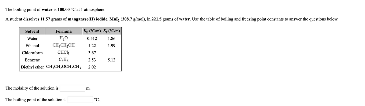 The boiling point of water is 100.00 °C at 1 atmosphere.
A student dissolves 11.57 grams of manganese(II) iodide, MnI, (308.7 g/mol), in 221.5 grams of water. Use the table of boiling and freezing point constants to answer the questions below.
Solvent
Formula
Kp (°C/m) Kf (°C/m)
Water
H2O
0.512
1.86
Ethanol
CH3CH,OH
1.22
1.99
Chloroform
CHCI3
3.67
Benzene
2.53
5.12
Diethyl ether CH3CH2OCH2CH3
2.02
The molality of the solution is
m.
The boiling point of the solution is
°C.
