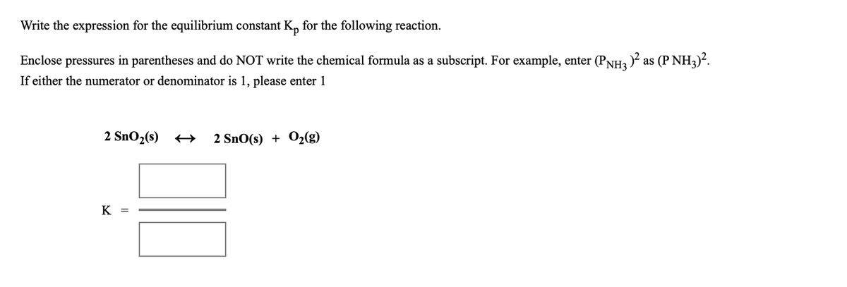 Write the expression for the equilibrium constant K, for the following reaction.
Enclose pressures in parentheses and do NOT write the chemical formula as a subscript. For example, enter (PNH3 ) as (P NH3)².
If either the numerator or denominator is 1, please enter 1
2 SnO2(s)
2 SnO(s) + O2(g)
K =
