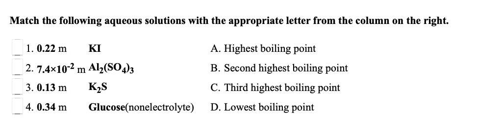 Match the following aqueous solutions with the appropriate letter from the column on the right.
1. 0.22 m
KI
A. Highest boiling point
| 2. 7.4×10-2 m Al2(SO)3
B. Second highest boiling point
3. 0.13 m
K2S
C. Third highest boiling point
4. 0.34 m
Glucose(nonelectrolyte)
D. Lowest boiling point
