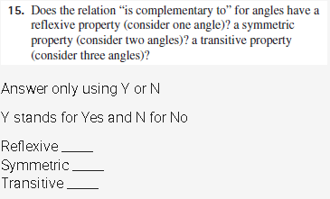 15. Does the relation “is complementary to" for angles have a
reflexive property (consider one angle)? a symmetric
property (consider two angles)? a transitive property
(consider three angles)?
Answer only using Y or N
Y stands for Yes and N for No
Reflexive.
Symmetric
Transitive
