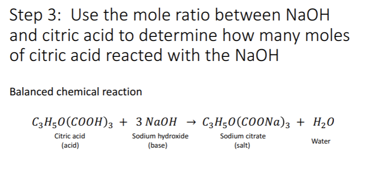 Step 3: Use the mole ratio between NaOH
and citric acid to determine how many moles
of citric acid reacted with the NaOH
Balanced chemical reaction
C3H50(C00H)3 + 3 Na0H
C3H50(C0ONA)3 + H20
Citric acid
Sodium hydroxide
(base)
Sodium citrate
Water
(acid)
(salt)
