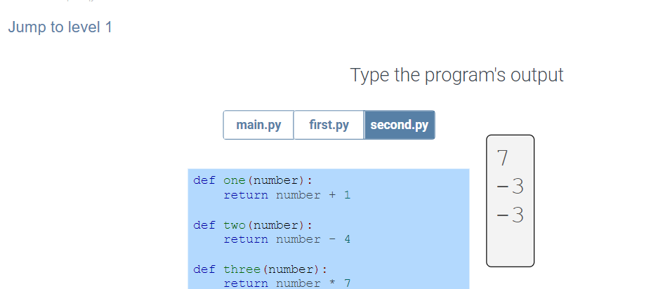 Jump to level 1
Type the program's output
main.py
first.py second.py
7
def one (number):
-3
return number + 1
-3
def two (number):
return number
4
def three (number) :
return number * 7
