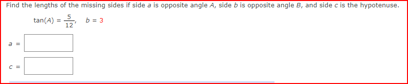 Find the lengths of the missing sides if side a is opposite angle A, side b is opposite angle B, and side c is the hypotenuse.
5
tan(A) = 2
b = 3
12'
a =
C =