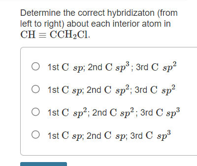 Determine the correct hybridizaton (from
left to right) about each interior atom in
CH = CCH2C1.
O 1st C sp; 2nd C sp³ ; 3rd C sp?
O 1st C sp; 2nd C sp2; 3rd C sp?
O 1st C sp?; 2nd C sp²; 3rd C sp
O 1st C sp; 2nd C sp; 3rd C sp
